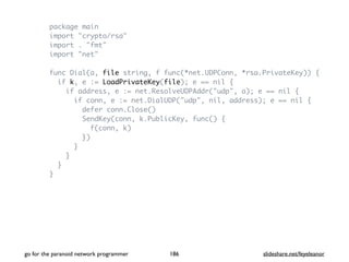 package main
import "crypto/rsa"
import . "fmt"
import "net"
func Dial(a, file string, f func(*net.UDPConn, *rsa.PrivateKey)) {
if k, e := LoadPrivateKey(file); e == nil {
if address, e := net.ResolveUDPAddr("udp", a); e == nil {
if conn, e := net.DialUDP("udp", nil, address); e == nil {
defer conn.Close()
SendKey(conn, k.PublicKey, func() {
f(conn, k)
})
}
}
}
}
go for the paranoid network programmer slideshare.net/feyeleanor186
 