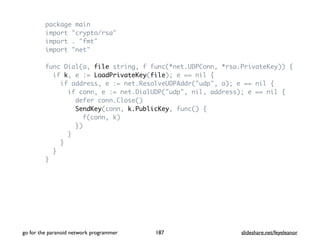 package main
import "crypto/rsa"
import . "fmt"
import "net"
func Dial(a, file string, f func(*net.UDPConn, *rsa.PrivateKey)) {
if k, e := LoadPrivateKey(file); e == nil {
if address, e := net.ResolveUDPAddr("udp", a); e == nil {
if conn, e := net.DialUDP("udp", nil, address); e == nil {
defer conn.Close()
SendKey(conn, k.PublicKey, func() {
f(conn, k)
})
}
}
}
}
go for the paranoid network programmer slideshare.net/feyeleanor187
 