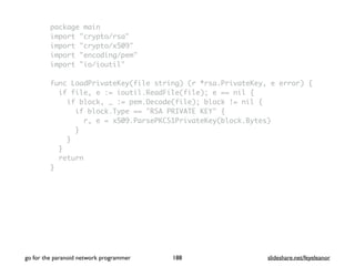 package main
import "crypto/rsa"
import "crypto/x509"
import "encoding/pem"
import "io/ioutil"
func LoadPrivateKey(file string) (r *rsa.PrivateKey, e error) {
if file, e := ioutil.ReadFile(file); e == nil {
if block, _ := pem.Decode(file); block != nil {
if block.Type == "RSA PRIVATE KEY" {
r, e = x509.ParsePKCS1PrivateKey(block.Bytes)
}
}
}
return
}
go for the paranoid network programmer slideshare.net/feyeleanor188
 