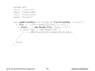 package main
import "crypto/rsa"
import "crypto/x509"
import "encoding/pem"
import "io/ioutil"
func LoadPrivateKey(file string) (r *rsa.PrivateKey, e error) {
if file, e := ioutil.ReadFile(file); e == nil {
if block, _ := pem.Decode(file); block != nil {
if block.Type == "RSA PRIVATE KEY" {
r, e = x509.ParsePKCS1PrivateKey(block.Bytes)
}
}
}
return
}
go for the paranoid network programmer slideshare.net/feyeleanor191
 