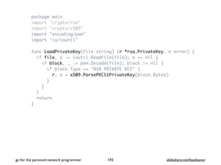 package main
import "crypto/rsa"
import "crypto/x509"
import "encoding/pem"
import "io/ioutil"
func LoadPrivateKey(file string) (r *rsa.PrivateKey, e error) {
if file, e := ioutil.ReadFile(file); e == nil {
if block, _ := pem.Decode(file); block != nil {
if block.Type == "RSA PRIVATE KEY" {
r, e = x509.ParsePKCS1PrivateKey(block.Bytes)
}
}
}
return
}
go for the paranoid network programmer slideshare.net/feyeleanor193
 