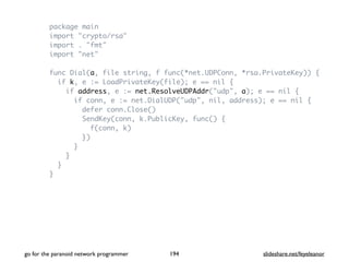package main
import "crypto/rsa"
import . "fmt"
import "net"
func Dial(a, file string, f func(*net.UDPConn, *rsa.PrivateKey)) {
if k, e := LoadPrivateKey(file); e == nil {
if address, e := net.ResolveUDPAddr("udp", a); e == nil {
if conn, e := net.DialUDP("udp", nil, address); e == nil {
defer conn.Close()
SendKey(conn, k.PublicKey, func() {
f(conn, k)
})
}
}
}
}
go for the paranoid network programmer slideshare.net/feyeleanor194
 