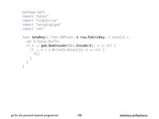 package main
import "bytes"
import “crypto/rsa"
import "encoding/gob"
import "net"
func SendKey(c *net.UDPConn, k rsa.PublicKey, f func()) {
var b bytes.Buffer
if e := gob.NewEncoder(&b).Encode(k); e == nil {
if _, e = c.Write(b.Bytes()); e == nil {
f()
}
}
}
go for the paranoid network programmer slideshare.net/feyeleanor198
 
