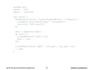 package main
import . "fmt"
import . "net/http"
func main() {
HandleFunc("/hello", func(w ResponseWriter, r *Request) {
w.Header().Set("Content-Type", "text/plain")
Fprintf(w, "hello world")
})
done := make(chan bool)
go func() {
ListenAndServe(":1024", nil)
done <- true
}()
ListenAndServeTLS(":1025", "cert.pem", "key.pem", nil)
<- done
}
go for the paranoid network programmer slideshare.net/feyeleanor21
 