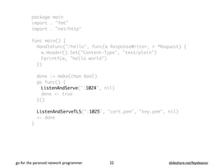 package main
import . "fmt"
import . "net/http"
func main() {
HandleFunc("/hello", func(w ResponseWriter, r *Request) {
w.Header().Set("Content-Type", "text/plain")
Fprintf(w, "hello world")
})
done := make(chan bool)
go func() {
ListenAndServe(":1024", nil)
done <- true
}()
ListenAndServeTLS(":1025", "cert.pem", "key.pem", nil)
<- done
}
go for the paranoid network programmer slideshare.net/feyeleanor22
 
