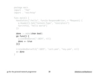 package main
import . "fmt"
import . "net/http"
func main() {
HandleFunc("/hello", func(w ResponseWriter, r *Request) {
w.Header().Set("Content-Type", "text/plain")
Fprintf(w, "hello world")
})
done := make(chan bool)
go func() {
ListenAndServe(":1024", nil)
done <- true
}()
ListenAndServeTLS(":1025", "cert.pem", "key.pem", nil)
<- done
}
go for the paranoid network programmer slideshare.net/feyeleanor28
 