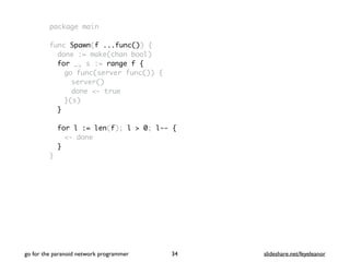 package main
func Spawn(f ...func()) {
done := make(chan bool)
for _, s := range f {
go func(server func()) {
server()
done <- true
}(s)
}
for l := len(f); l > 0; l-- {
<- done
}
}
go for the paranoid network programmer slideshare.net/feyeleanor34
 