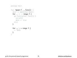 package main
func Spawn(f ...func()) {
done := make(chan bool)
for _, s := range f {
go func(server func()) {
server()
done <- true
}(s)
}
for _, _ = range f {
<- done
}
}
go for the paranoid network programmer slideshare.net/feyeleanor35
 