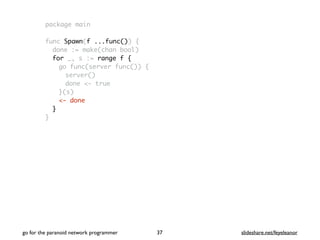 package main
func Spawn(f ...func()) {
done := make(chan bool)
for _, s := range f {
go func(server func()) {
server()
done <- true
}(s)
<- done
}
}
go for the paranoid network programmer slideshare.net/feyeleanor37
 