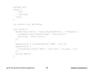 package main
import (
. "fmt"
. "net/http"
"sync"
)
var servers sync.WaitGroup
func main() {
HandleFunc("/hello", func(w ResponseWriter, r *Request) {
w.Header().Set("Content-Type", "text/plain")
Fprintf(w, "hello world")
})
Spawn(func() { ListenAndServe(":1024", nil) })
Spawn(func() {
ListenAndServeTLS(":1025", "cert.pem", "key.pem", nil)
})
servers.Wait()
}
go for the paranoid network programmer slideshare.net/feyeleanor48
 