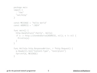 package main
import (
. "fmt"
"net/http"
)
const MESSAGE = "hello world"
const ADDRESS = ":1024"
func main() {
http.HandleFunc("/hello", Hello)
if e := http.ListenAndServe(ADDRESS, nil); e != nil {
Println(e)
}
}
func Hello(w http.ResponseWriter, r *http.Request) {
w.Header().Set("Content-Type", "text/plain")
Fprintf(w, MESSAGE)
}
go for the paranoid network programmer slideshare.net/feyeleanor5
 