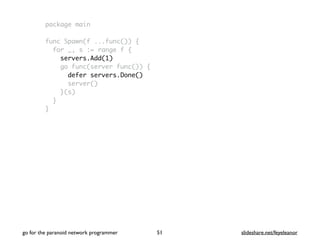package main
func Spawn(f ...func()) {
for _, s := range f {
servers.Add(1)
go func(server func()) {
defer servers.Done()
server()
}(s)
}
}
go for the paranoid network programmer slideshare.net/feyeleanor51
 