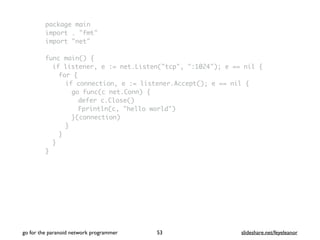 package main
import . "fmt"
import "net"
func main() {
if listener, e := net.Listen("tcp", ":1024"); e == nil {
for {
if connection, e := listener.Accept(); e == nil {
go func(c net.Conn) {
defer c.Close()
Fprintln(c, "hello world")
}(connection)
}
}
}
}
go for the paranoid network programmer slideshare.net/feyeleanor53
 