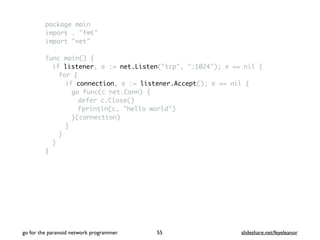 package main
import . "fmt"
import "net"
func main() {
if listener, e := net.Listen("tcp", ":1024"); e == nil {
for {
if connection, e := listener.Accept(); e == nil {
go func(c net.Conn) {
defer c.Close()
Fprintln(c, "hello world")
}(connection)
}
}
}
}
go for the paranoid network programmer slideshare.net/feyeleanor55
 