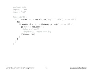 package main
import . "fmt"
import "net"
func main() {
if listener, e := net.Listen("tcp", ":1024"); e == nil {
for {
if connection, e := listener.Accept(); e == nil {
go func(c net.Conn) {
defer c.Close()
Fprintln(c, "hello world")
}(connection)
}
}
}
}
go for the paranoid network programmer slideshare.net/feyeleanor57
 