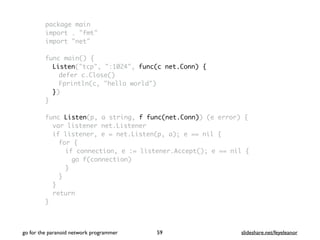 package main
import . "fmt"
import "net"
func main() {
Listen("tcp", ":1024", func(c net.Conn) {
defer c.Close()
Fprintln(c, "hello world")
})
}
func Listen(p, a string, f func(net.Conn)) (e error) {
var listener net.Listener
if listener, e = net.Listen(p, a); e == nil {
for {
if connection, e := listener.Accept(); e == nil {
go f(connection)
}
}
}
return
}
go for the paranoid network programmer slideshare.net/feyeleanor59
 