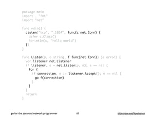 package main
import . "fmt"
import "net"
func main() {
Listen("tcp", ":1024", func(c net.Conn) {
defer c.Close()
Fprintln(c, "hello world")
})
}
func Listen(p, a string, f func(net.Conn)) (e error) {
var listener net.Listener
if listener, e = net.Listen(p, a); e == nil {
for {
if connection, e := listener.Accept(); e == nil {
go f(connection)
}
}
}
return
}
go for the paranoid network programmer slideshare.net/feyeleanor61
 
