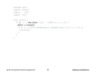 package main
import "bufio"
import . "fmt"
import "net"
func main() {
if c, e := net.Dial("tcp", ":1024"); e == nil {
defer c.Close()
if m, e := bufio.NewReader(c).ReadString('n'); e == nil {
Printf(m)
}
}
}
go for the paranoid network programmer slideshare.net/feyeleanor65
 