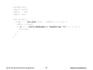 package main
import "bufio"
import . "fmt"
import "net"
func main() {
if c, e := net.Dial("tcp", ":1024"); e == nil {
defer c.Close()
if m, e := bufio.NewReader(c).ReadString('n'); e == nil {
Printf(m)
}
}
}
go for the paranoid network programmer slideshare.net/feyeleanor67
 