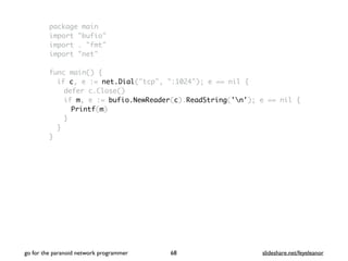package main
import "bufio"
import . "fmt"
import "net"
func main() {
if c, e := net.Dial("tcp", ":1024"); e == nil {
defer c.Close()
if m, e := bufio.NewReader(c).ReadString('n'); e == nil {
Printf(m)
}
}
}
go for the paranoid network programmer slideshare.net/feyeleanor68
 