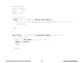 package main
import "bufio"
import . "fmt"
import "net"
func main() {
Dial("tcp", ":1024", func(c net.Conn) {
if m, e := bufio.NewReader(c).ReadString('n'); e == nil {
Printf(m)
}
})
}
func Dial(p, a string, f func(net.Conn)) (e error) {
var c net.Conn
if c, e = net.Dial(p, a); e == nil {
defer c.Close()
f(c)
}
return
}
go for the paranoid network programmer slideshare.net/feyeleanor71
 