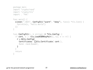 package main
import "crypto/rand"
import "crypto/tls"
import . "fmt"
func main() {
Listen(":1025", ConfigTLS("scert", "skey"), func(c *tls.Conn) {
Fprintln(c, "hello world")
})
}
func ConfigTLS(c, k string) (r *tls.Config) {
if cert, e := tls.LoadX509KeyPair(c, k); e == nil {
r = &tls.Config{
Certificates: []tls.Certificate{ cert },
Rand: rand.Reader,
}
}
return
}
go for the paranoid network programmer slideshare.net/feyeleanor77
 