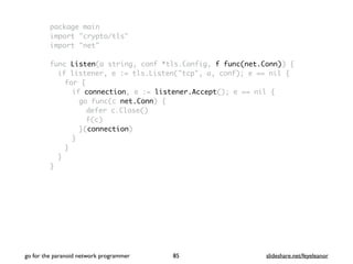 package main
import "crypto/tls"
import "net"
func Listen(a string, conf *tls.Config, f func(net.Conn)) {
if listener, e := tls.Listen("tcp", a, conf); e == nil {
for {
if connection, e := listener.Accept(); e == nil {
go func(c net.Conn) {
defer c.Close()
f(c)
}(connection)
}
}
}
}
go for the paranoid network programmer slideshare.net/feyeleanor85
 