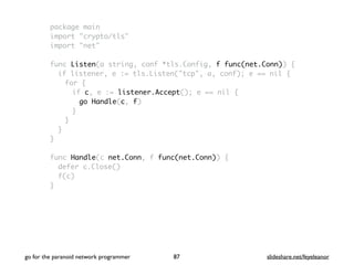 package main
import "crypto/tls"
import "net"
func Listen(a string, conf *tls.Config, f func(net.Conn)) {
if listener, e := tls.Listen("tcp", a, conf); e == nil {
for {
if c, e := listener.Accept(); e == nil {
go Handle(c, f)
}
}
}
}
func Handle(c net.Conn, f func(net.Conn)) {
defer c.Close()
f(c)
}
go for the paranoid network programmer slideshare.net/feyeleanor87
 