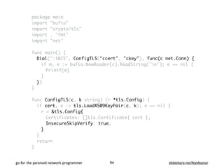 package main
import "bufio"
import "crypto/tls"
import . "fmt"
import "net"
func main() {
Dial(":1025", ConfigTLS("ccert", "ckey"), func(c net.Conn) {
if m, e := bufio.NewReader(c).ReadString('n'); e == nil {
Printf(m)
}
})
}
func ConfigTLS(c, k string) (r *tls.Config) {
if cert, e := tls.LoadX509KeyPair(c, k); e == nil {
r = &tls.Config{
Certificates: []tls.Certificate{ cert },
InsecureSkipVerify: true,
}
}
return
}
go for the paranoid network programmer slideshare.net/feyeleanor94
 
