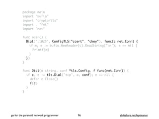 package main
import "bufio"
import "crypto/tls"
import . "fmt"
import "net"
func main() {
Dial(":1025", ConfigTLS("ccert", "ckey"), func(c net.Conn) {
if m, e := bufio.NewReader(c).ReadString('n'); e == nil {
Printf(m)
}
})
}
func Dial(a string, conf *tls.Config, f func(net.Conn)) {
if c, e := tls.Dial("tcp", a, conf); e == nil {
defer c.Close()
f(c)
}
}
go for the paranoid network programmer slideshare.net/feyeleanor96
 