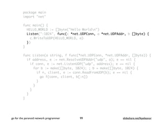 package main
import "net"
func main() {
HELLO_WORLD := []byte("Hello Worldn")
Listen(":1024", func(c *net.UDPConn, a *net.UDPAddr, b []byte) {
c.WriteToUDP(HELLO_WORLD, a)
})
}
func Listen(a string, f func(*net.UDPConn, *net.UDPAddr, []byte)) {
if address, e := net.ResolveUDPAddr("udp", a); e == nil {
if conn, e := net.ListenUDP("udp", address); e == nil {
for b := make([]byte, 1024); ; b = make([]byte, 1024) {
if n, client, e := conn.ReadFromUDP(b); e == nil {
go f(conn, client, b[:n])
}
}
}
}
}
go for the paranoid network programmer slideshare.net/feyeleanor99
 