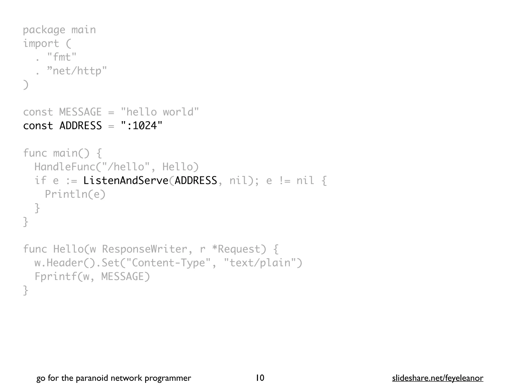 package mai
n

import
(

. "fmt
"

. ”net/http
"

)

const MESSAGE = "hello world
"

const ADDRESS = ":1024"
func main()
{

HandleFunc("/hello", Hello
)

if e := ListenAndServe(ADDRESS, nil); e != nil
{

Println(e
)

}
}

func Hello(w ResponseWriter, r *Request)
{

w.Header().Set("Content-Type", "text/plain"
)

Fprintf(w, MESSAGE
)

}
go for the paranoid network programmer slideshare.net/feyeleanor
10
 