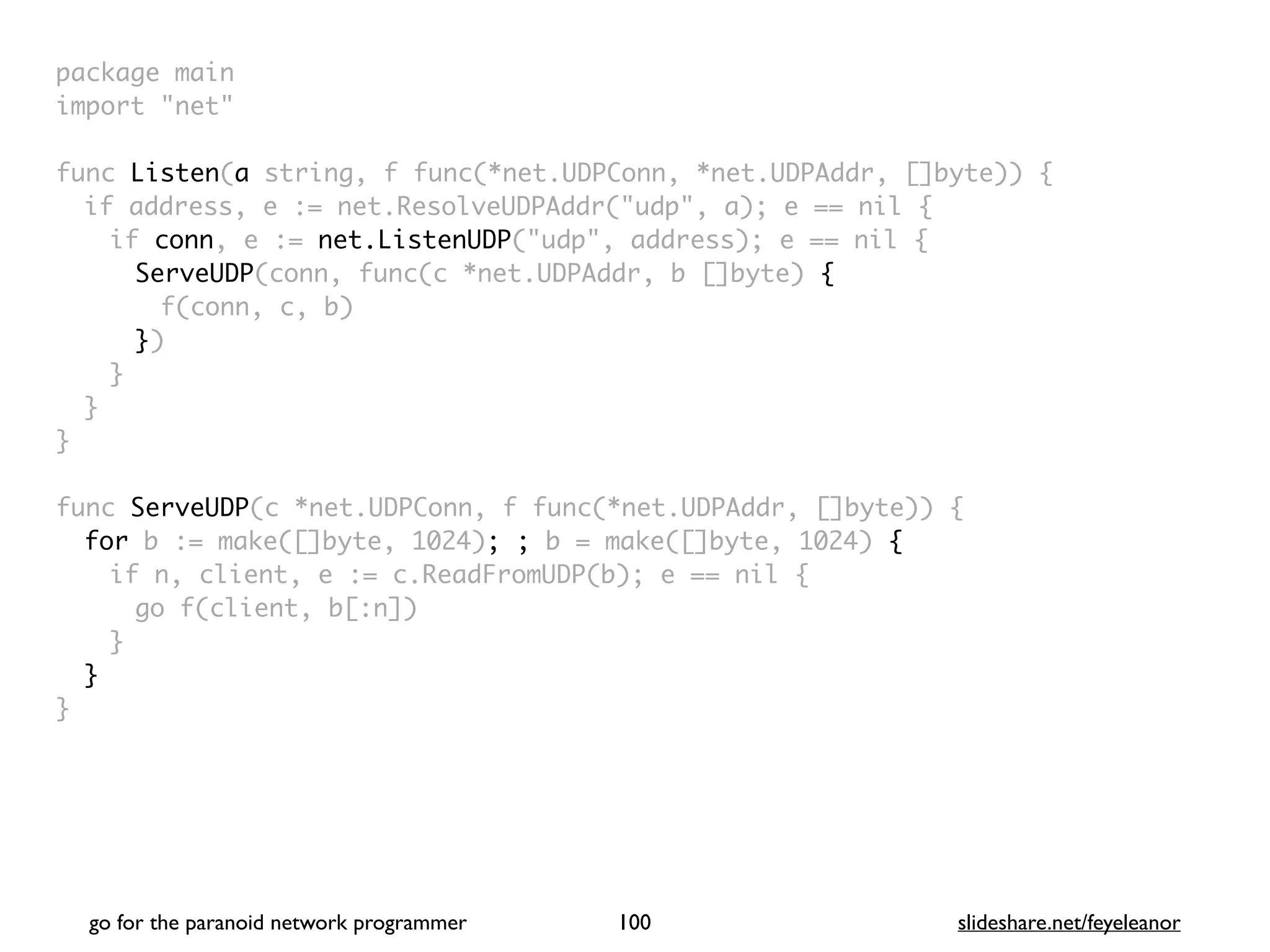 package mai
n

import "net
"

func Listen(a string, f func(*net.UDPConn, *net.UDPAddr, []byte))
{

if address, e := net.ResolveUDPAddr("udp", a); e == nil
{

if conn, e := net.ListenUDP("udp", address); e == nil
{

ServeUDP(conn, func(c *net.UDPAddr, b []byte)
{

f(conn, c, b
)

})
}
}
}

func ServeUDP(c *net.UDPConn, f func(*net.UDPAddr, []byte))
{

for b := make([]byte, 1024); ; b = make([]byte, 1024) {
if n, client, e := c.ReadFromUDP(b); e == nil
{

go f(client, b[:n]
)

}
}

}
go for the paranoid network programmer slideshare.net/feyeleanor
100
 