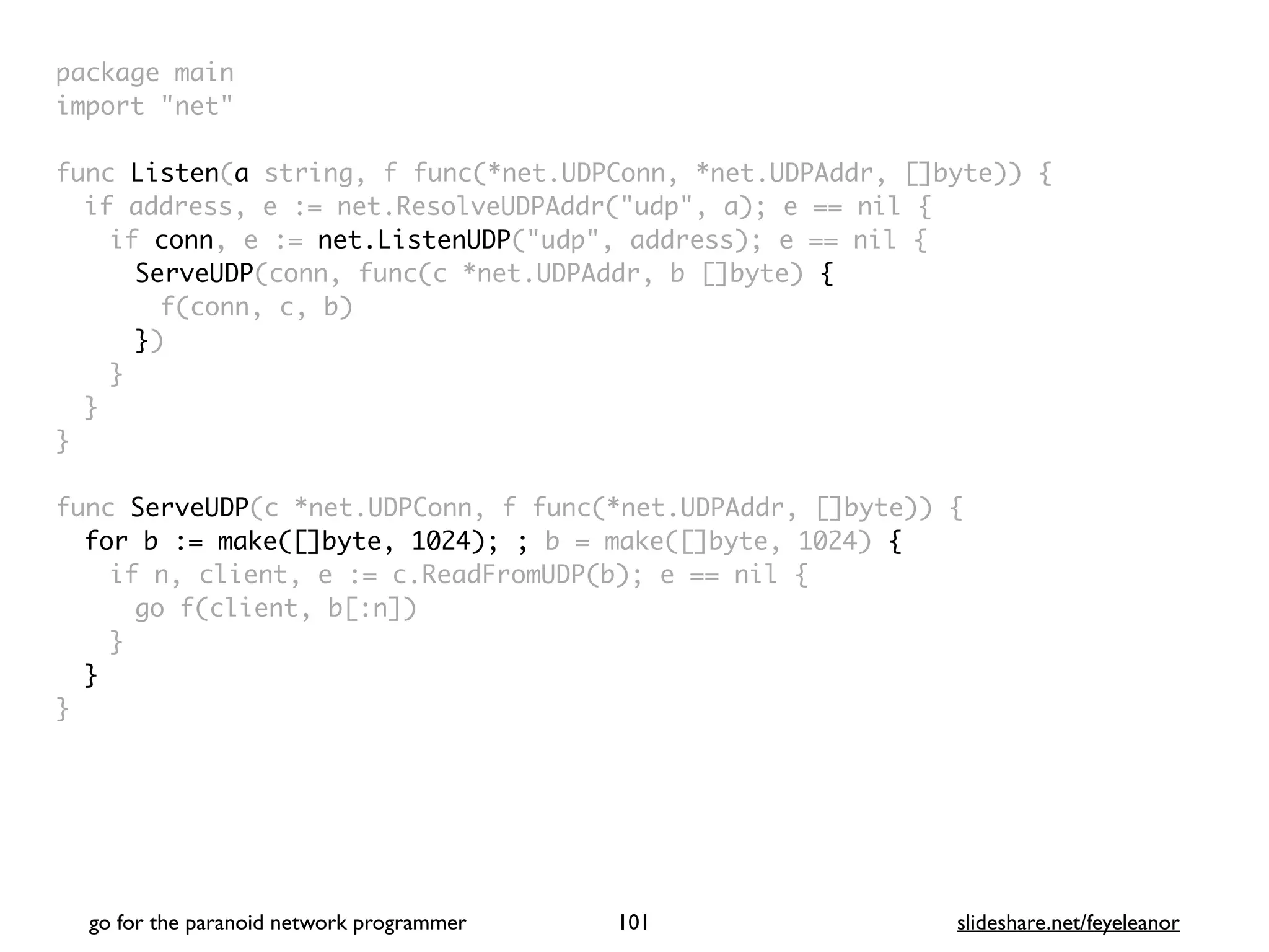 package mai
n

import "net
"

func Listen(a string, f func(*net.UDPConn, *net.UDPAddr, []byte))
{

if address, e := net.ResolveUDPAddr("udp", a); e == nil
{

if conn, e := net.ListenUDP("udp", address); e == nil
{

ServeUDP(conn, func(c *net.UDPAddr, b []byte)
{

f(conn, c, b
)

})
}
}
}

func ServeUDP(c *net.UDPConn, f func(*net.UDPAddr, []byte))
{

for b := make([]byte, 1024); ; b = make([]byte, 1024) {
if n, client, e := c.ReadFromUDP(b); e == nil
{

go f(client, b[:n]
)

}
}

}
go for the paranoid network programmer slideshare.net/feyeleanor
101
 