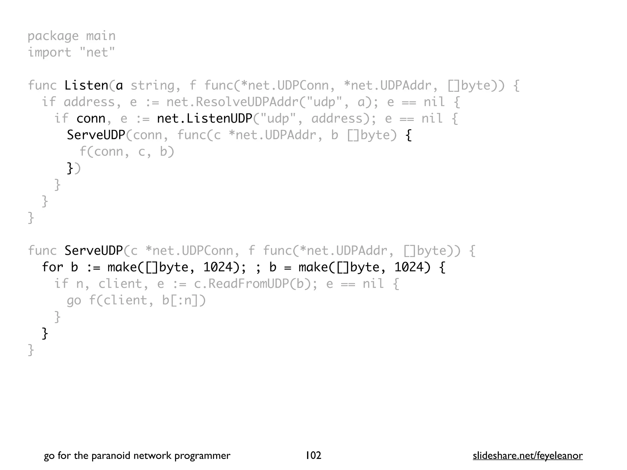 package mai
n

import "net
"

func Listen(a string, f func(*net.UDPConn, *net.UDPAddr, []byte))
{

if address, e := net.ResolveUDPAddr("udp", a); e == nil
{

if conn, e := net.ListenUDP("udp", address); e == nil
{

ServeUDP(conn, func(c *net.UDPAddr, b []byte)
{

f(conn, c, b
)

})
}
}
}

func ServeUDP(c *net.UDPConn, f func(*net.UDPAddr, []byte))
{

for b := make([]byte, 1024); ; b = make([]byte, 1024) {
if n, client, e := c.ReadFromUDP(b); e == nil
{

go f(client, b[:n]
)

}
}

}
go for the paranoid network programmer slideshare.net/feyeleanor
102
 
