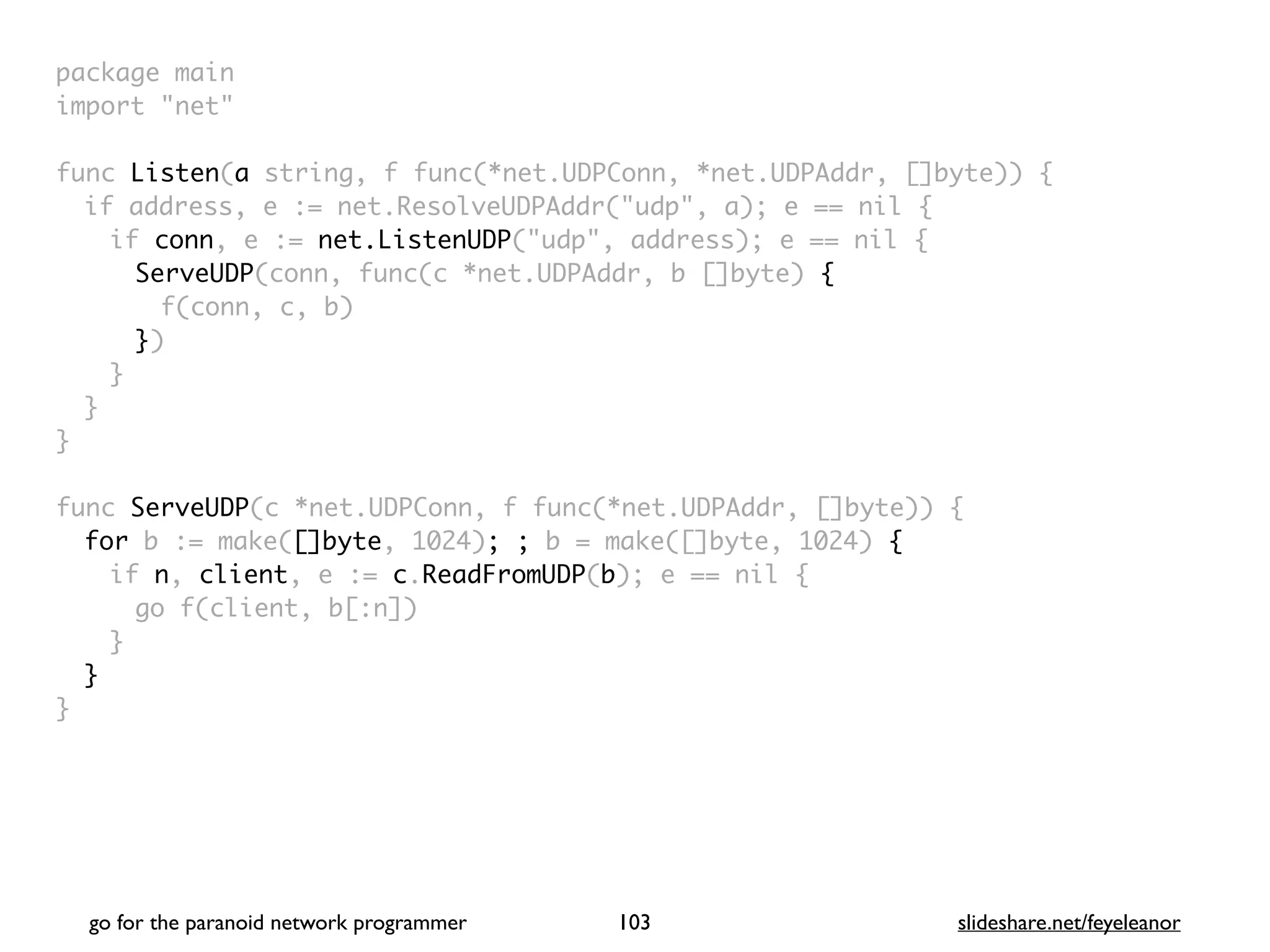 package mai
n

import "net
"

func Listen(a string, f func(*net.UDPConn, *net.UDPAddr, []byte))
{

if address, e := net.ResolveUDPAddr("udp", a); e == nil
{

if conn, e := net.ListenUDP("udp", address); e == nil
{

ServeUDP(conn, func(c *net.UDPAddr, b []byte)
{

f(conn, c, b
)

})
}
}
}

func ServeUDP(c *net.UDPConn, f func(*net.UDPAddr, []byte))
{

for b := make([]byte, 1024); ; b = make([]byte, 1024) {
if n, client, e := c.ReadFromUDP(b); e == nil
{

go f(client, b[:n]
)

}
}

}
go for the paranoid network programmer slideshare.net/feyeleanor
103
 
