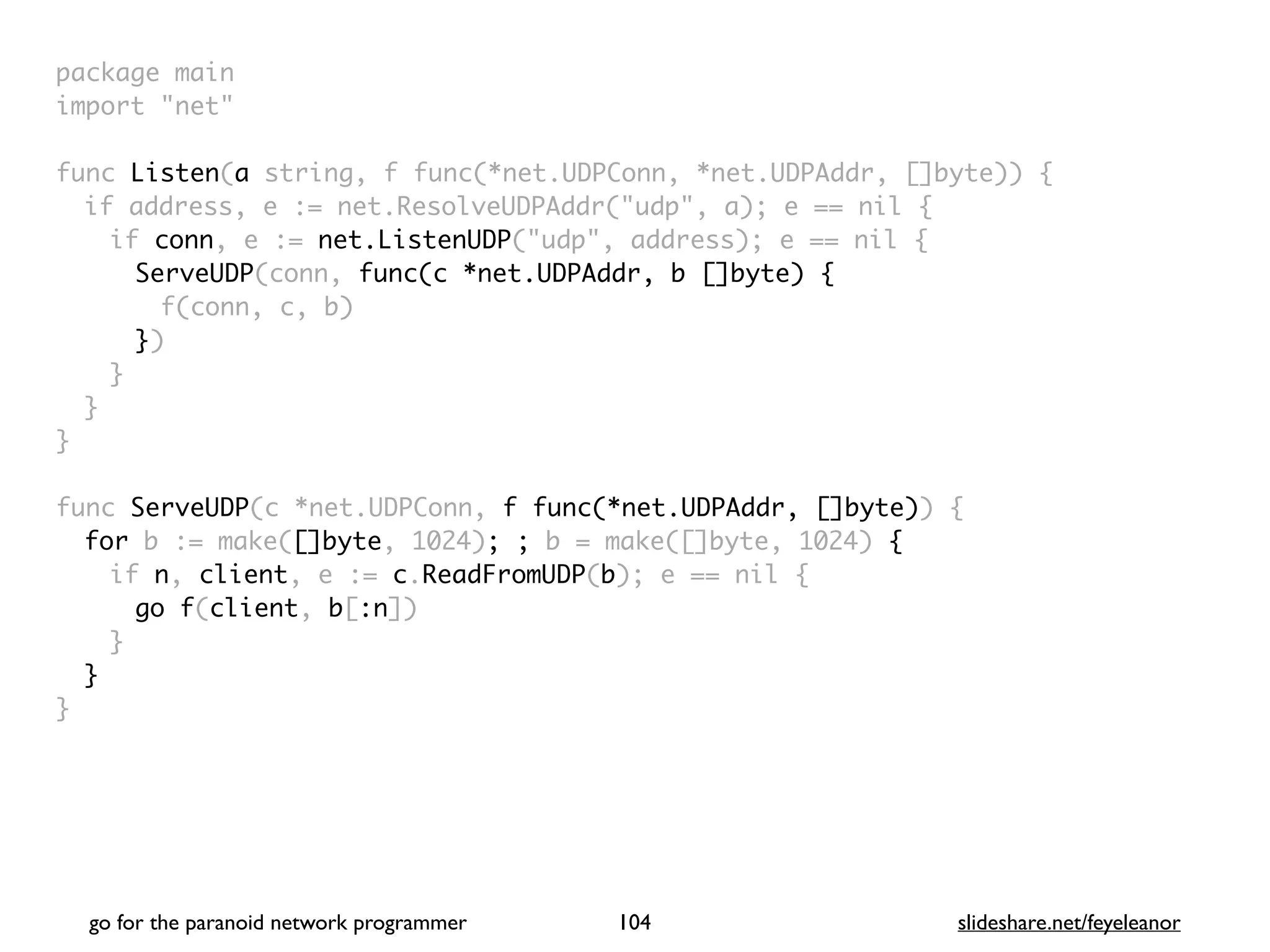 package mai
n

import "net
"

func Listen(a string, f func(*net.UDPConn, *net.UDPAddr, []byte))
{

if address, e := net.ResolveUDPAddr("udp", a); e == nil
{

if conn, e := net.ListenUDP("udp", address); e == nil
{

ServeUDP(conn, func(c *net.UDPAddr, b []byte)
{

f(conn, c, b
)

})
}
}
}

func ServeUDP(c *net.UDPConn, f func(*net.UDPAddr, []byte))
{

for b := make([]byte, 1024); ; b = make([]byte, 1024) {
if n, client, e := c.ReadFromUDP(b); e == nil
{

go f(client, b[:n]
)

}
}

}
go for the paranoid network programmer slideshare.net/feyeleanor
104
 