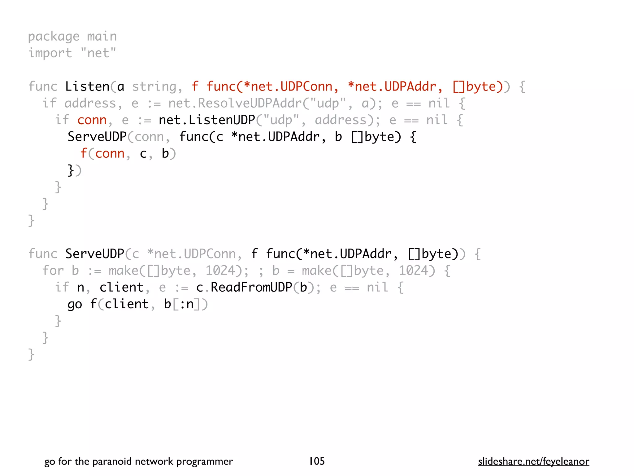 package mai
n

import "net
"

func Listen(a string, f func(*net.UDPConn, *net.UDPAddr, []byte))
{

if address, e := net.ResolveUDPAddr("udp", a); e == nil
{

if conn, e := net.ListenUDP("udp", address); e == nil
{

ServeUDP(conn, func(c *net.UDPAddr, b []byte)
{

f(conn, c, b
)

})
}
}
}

func ServeUDP(c *net.UDPConn, f func(*net.UDPAddr, []byte))
{

for b := make([]byte, 1024); ; b = make([]byte, 1024)
{

if n, client, e := c.ReadFromUDP(b); e == nil
{

go f(client, b[:n]
)

}
}

}
go for the paranoid network programmer slideshare.net/feyeleanor
105
 