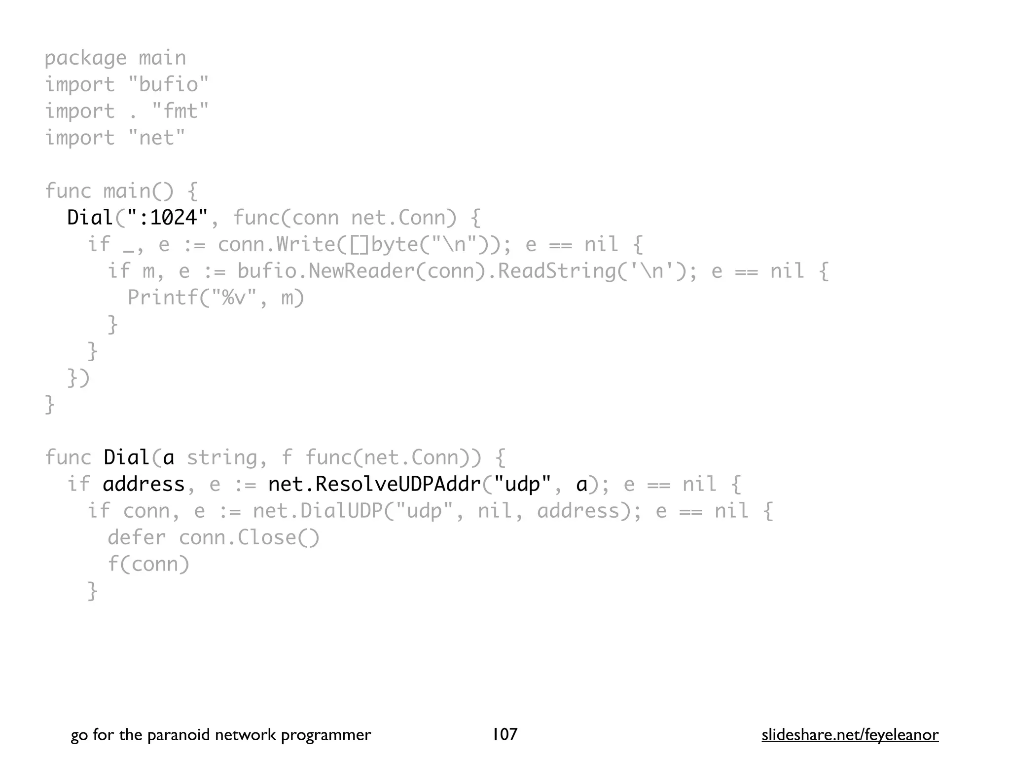 package mai
n

import "bufio
"

import . "fmt
"

import "net
"

func main()
{

Dial(":1024", func(conn net.Conn)
{

if _, e := conn.Write([]byte("n")); e == nil
{

if m, e := bufio.NewReader(conn).ReadString('n'); e == nil
{

Printf("%v", m
)

}
}

}
)

}

func Dial(a string, f func(net.Conn))
{

if address, e := net.ResolveUDPAddr("udp", a); e == nil
{

if conn, e := net.DialUDP("udp", nil, address); e == nil
{

defer conn.Close(
)

f(conn
)

}

go for the paranoid network programmer slideshare.net/feyeleanor
107
 