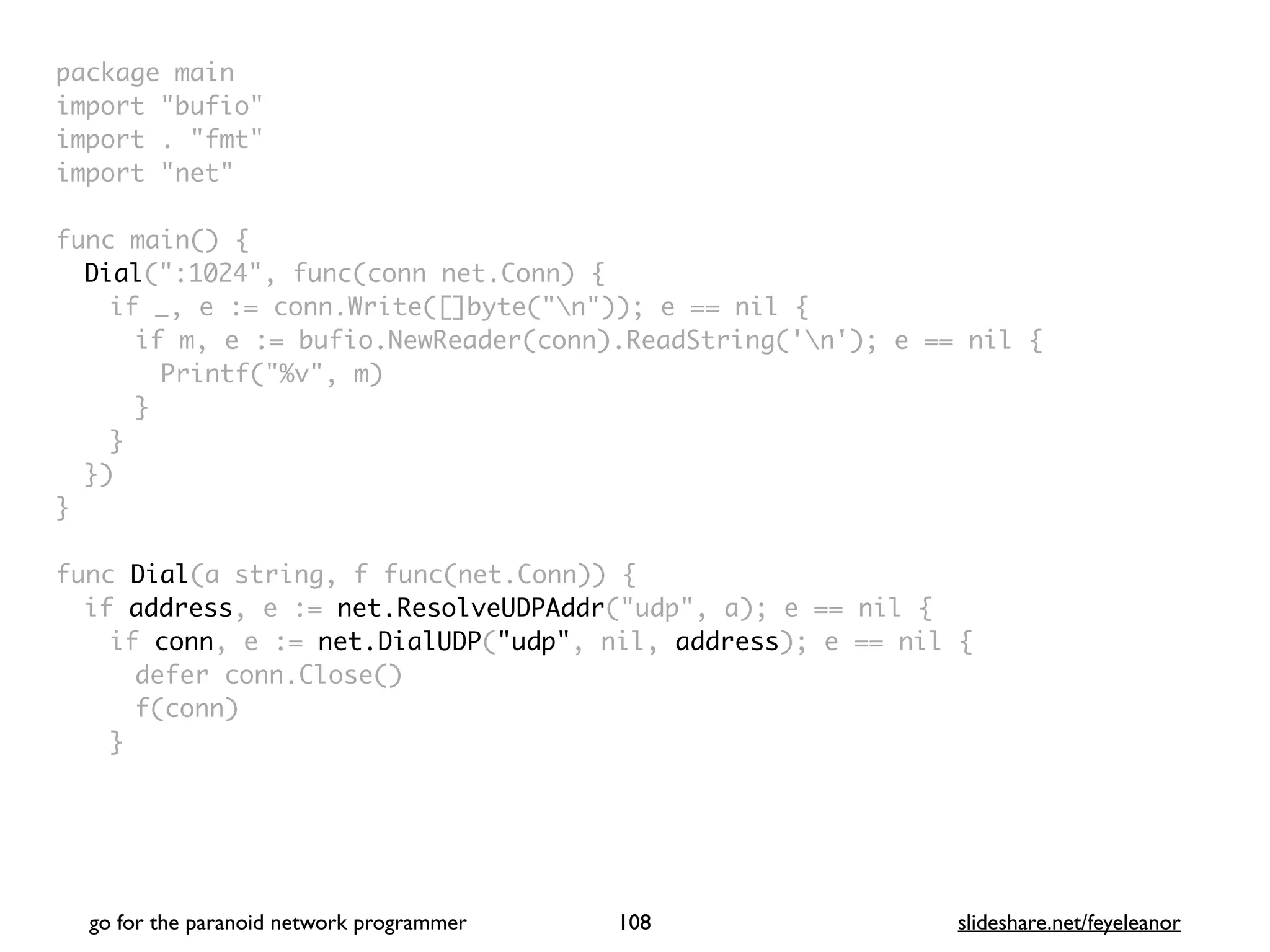 package mai
n

import "bufio
"

import . "fmt
"

import "net
"

func main()
{

Dial(":1024", func(conn net.Conn)
{

if _, e := conn.Write([]byte("n")); e == nil
{

if m, e := bufio.NewReader(conn).ReadString('n'); e == nil
{

Printf("%v", m
)

}
}

}
)

}

func Dial(a string, f func(net.Conn))
{

if address, e := net.ResolveUDPAddr("udp", a); e == nil
{

if conn, e := net.DialUDP("udp", nil, address); e == nil
{

defer conn.Close(
)

f(conn
)

}

go for the paranoid network programmer slideshare.net/feyeleanor
108
 