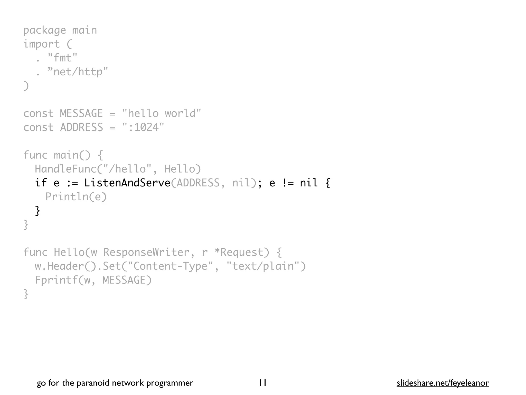package mai
n

import
(

. "fmt
"

. ”net/http
"

)

const MESSAGE = "hello world
"

const ADDRESS = ":1024
"

func main()
{

HandleFunc("/hello", Hello
)

if e := ListenAndServe(ADDRESS, nil); e != nil {
Println(e)
}
}

func Hello(w ResponseWriter, r *Request)
{

w.Header().Set("Content-Type", "text/plain"
)

Fprintf(w, MESSAGE
)

}
go for the paranoid network programmer slideshare.net/feyeleanor
11
 