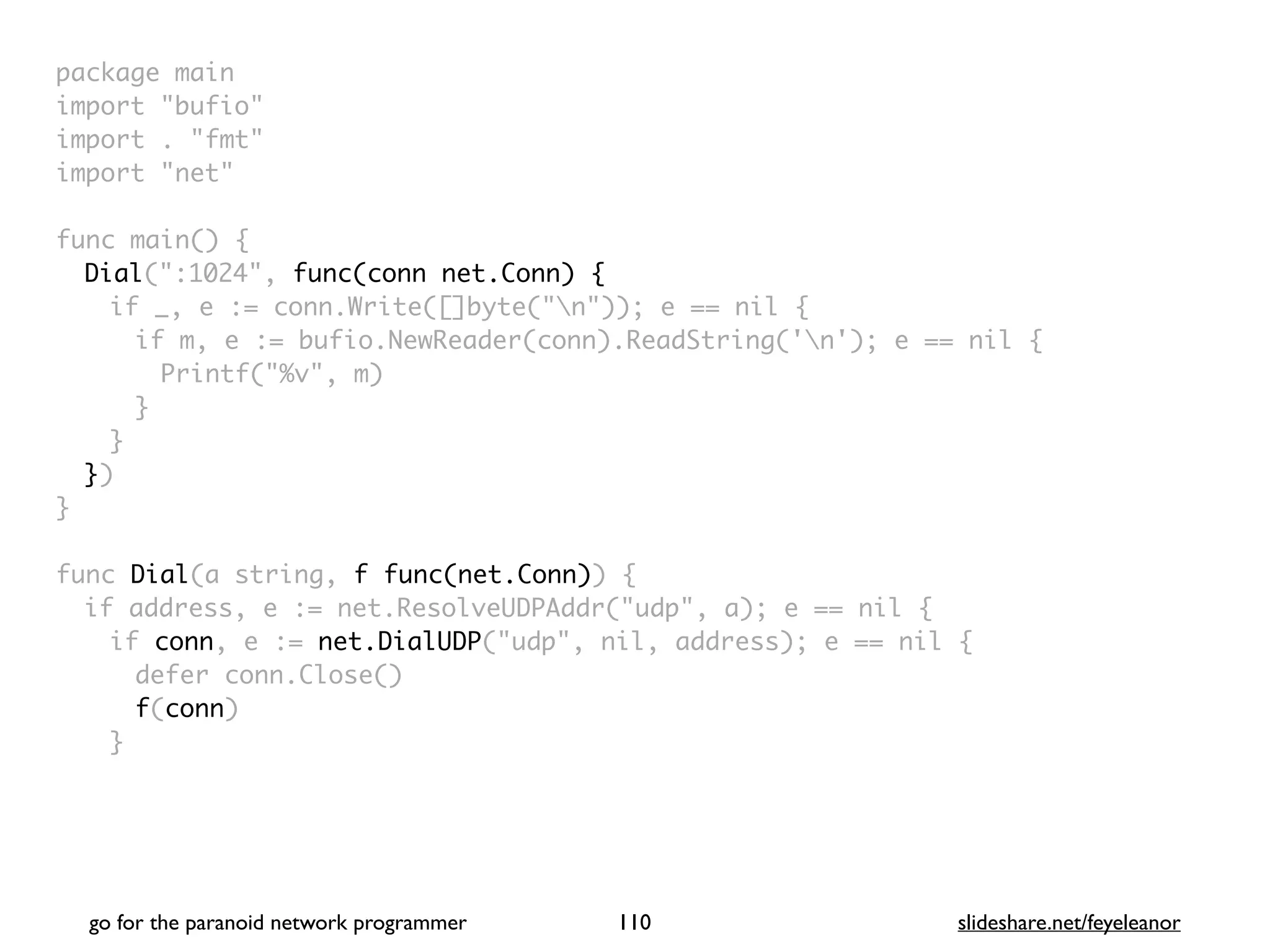 package mai
n

import "bufio
"

import . "fmt
"

import "net
"

func main()
{

Dial(":1024", func(conn net.Conn) {
if _, e := conn.Write([]byte("n")); e == nil
{

if m, e := bufio.NewReader(conn).ReadString('n'); e == nil
{

Printf("%v", m
)

}
}

}
)

}

func Dial(a string, f func(net.Conn))
{

if address, e := net.ResolveUDPAddr("udp", a); e == nil
{

if conn, e := net.DialUDP("udp", nil, address); e == nil
{

defer conn.Close(
)

f(conn
)

}

go for the paranoid network programmer slideshare.net/feyeleanor
110
 