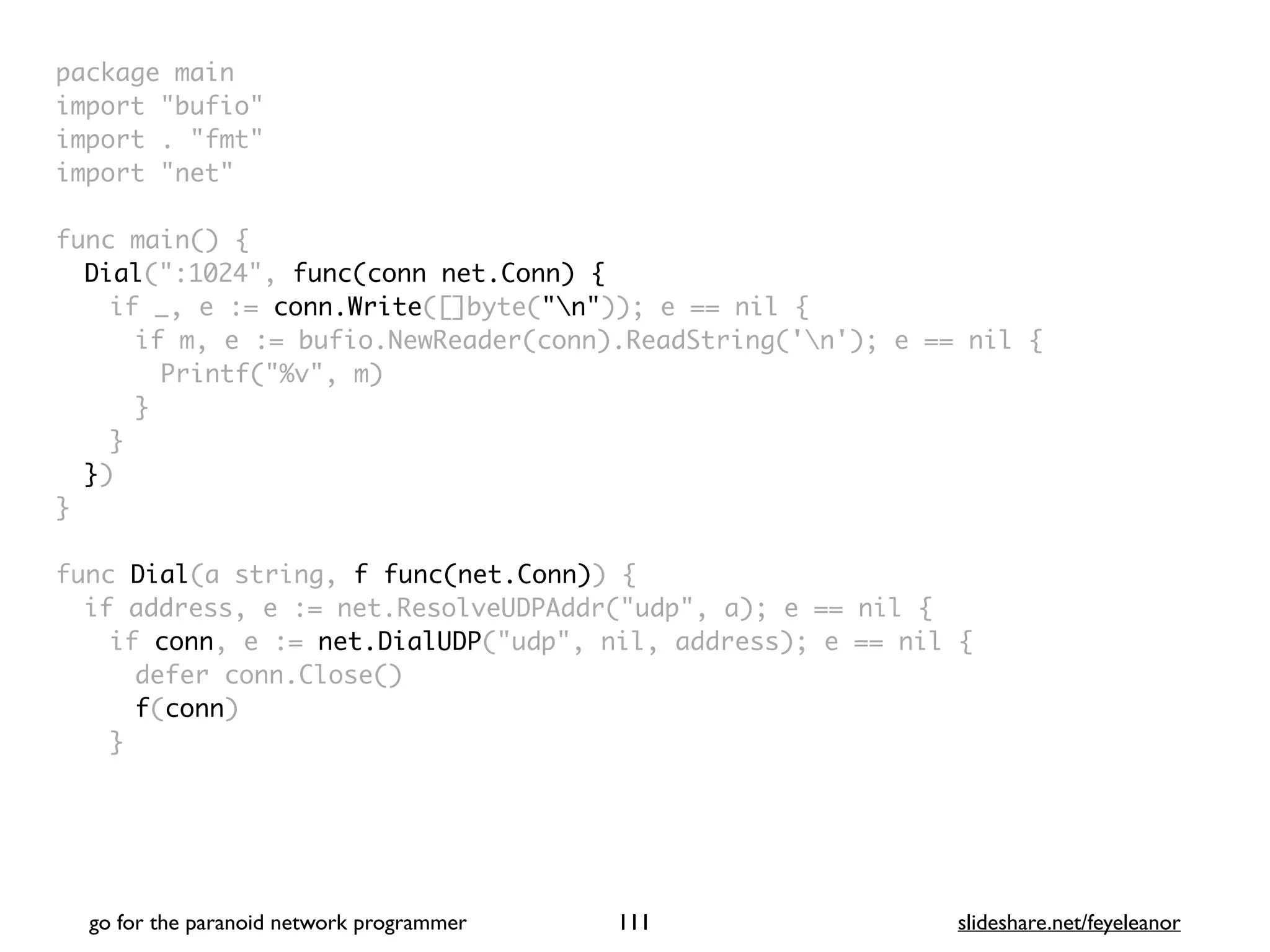 package mai
n

import "bufio
"

import . "fmt
"

import "net
"

func main()
{

Dial(":1024", func(conn net.Conn) {
if _, e := conn.Write([]byte("n")); e == nil
{

if m, e := bufio.NewReader(conn).ReadString('n'); e == nil
{

Printf("%v", m
)

}
}

}
)

}

func Dial(a string, f func(net.Conn))
{

if address, e := net.ResolveUDPAddr("udp", a); e == nil
{

if conn, e := net.DialUDP("udp", nil, address); e == nil
{

defer conn.Close(
)

f(conn
)

}

go for the paranoid network programmer slideshare.net/feyeleanor
111
 