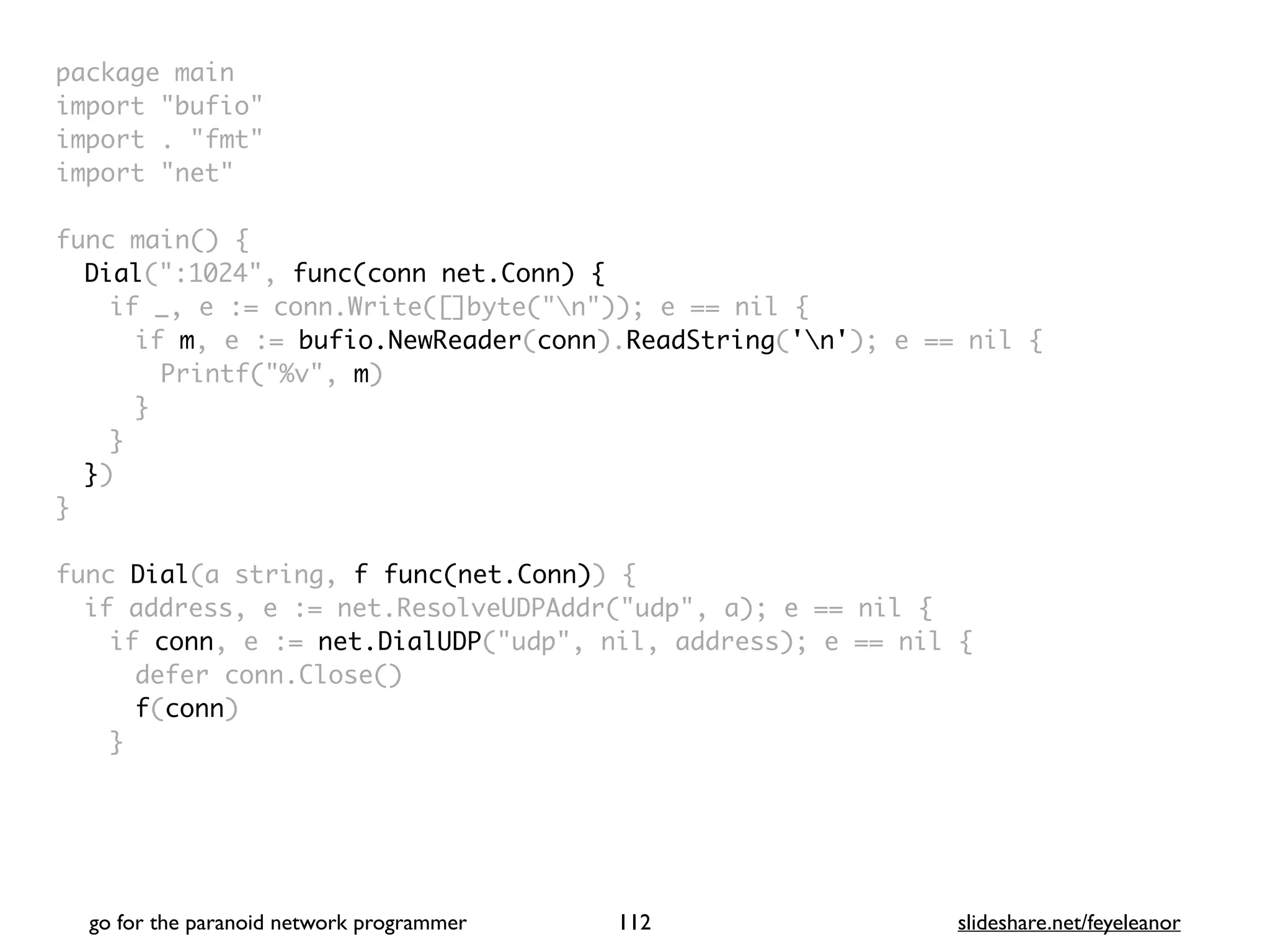 package mai
n

import "bufio
"

import . "fmt
"

import "net
"

func main()
{

Dial(":1024", func(conn net.Conn) {
if _, e := conn.Write([]byte("n")); e == nil
{

if m, e := bufio.NewReader(conn).ReadString('n'); e == nil
{

Printf("%v", m
)

}
}

}
)

}

func Dial(a string, f func(net.Conn))
{

if address, e := net.ResolveUDPAddr("udp", a); e == nil
{

if conn, e := net.DialUDP("udp", nil, address); e == nil
{

defer conn.Close(
)

f(conn
)

}

go for the paranoid network programmer slideshare.net/feyeleanor
112
 