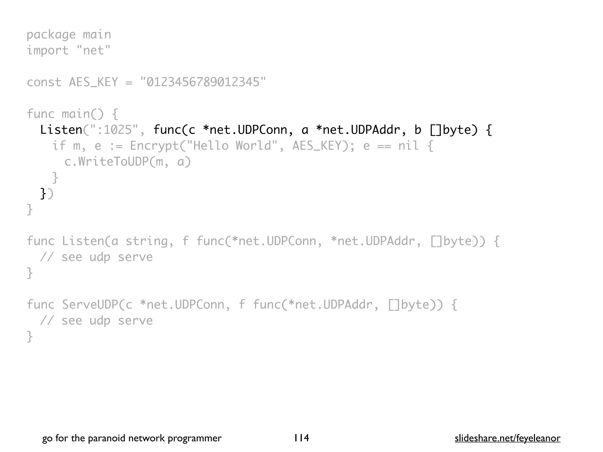 go for the paranoid network programmer slideshare.net/feyeleanor
114
package mai
n

import "net
"

const AES_KEY = "0123456789012345
"

func main()
{

Listen(":1025", func(c *net.UDPConn, a *net.UDPAddr, b []byte) {
if m, e := Encrypt("Hello World", AES_KEY); e == nil
{

c.WriteToUDP(m, a
)

}

}
)

}

func Listen(a string, f func(*net.UDPConn, *net.UDPAddr, []byte))
{

// see udp serv
e

}

func ServeUDP(c *net.UDPConn, f func(*net.UDPAddr, []byte))
{

// see udp serv
e

}
 
