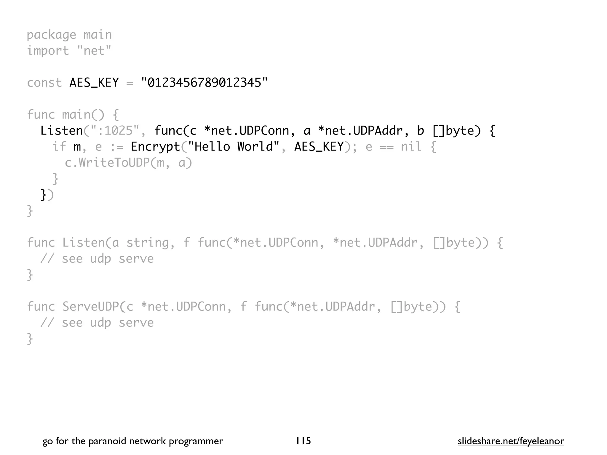go for the paranoid network programmer slideshare.net/feyeleanor
115
package mai
n

import "net
"

const AES_KEY = "0123456789012345"
func main()
{

Listen(":1025", func(c *net.UDPConn, a *net.UDPAddr, b []byte) {
if m, e := Encrypt("Hello World", AES_KEY); e == nil
{

c.WriteToUDP(m, a
)

}

}
)

}

func Listen(a string, f func(*net.UDPConn, *net.UDPAddr, []byte))
{

// see udp serv
e

}

func ServeUDP(c *net.UDPConn, f func(*net.UDPAddr, []byte))
{

// see udp serv
e

}

 