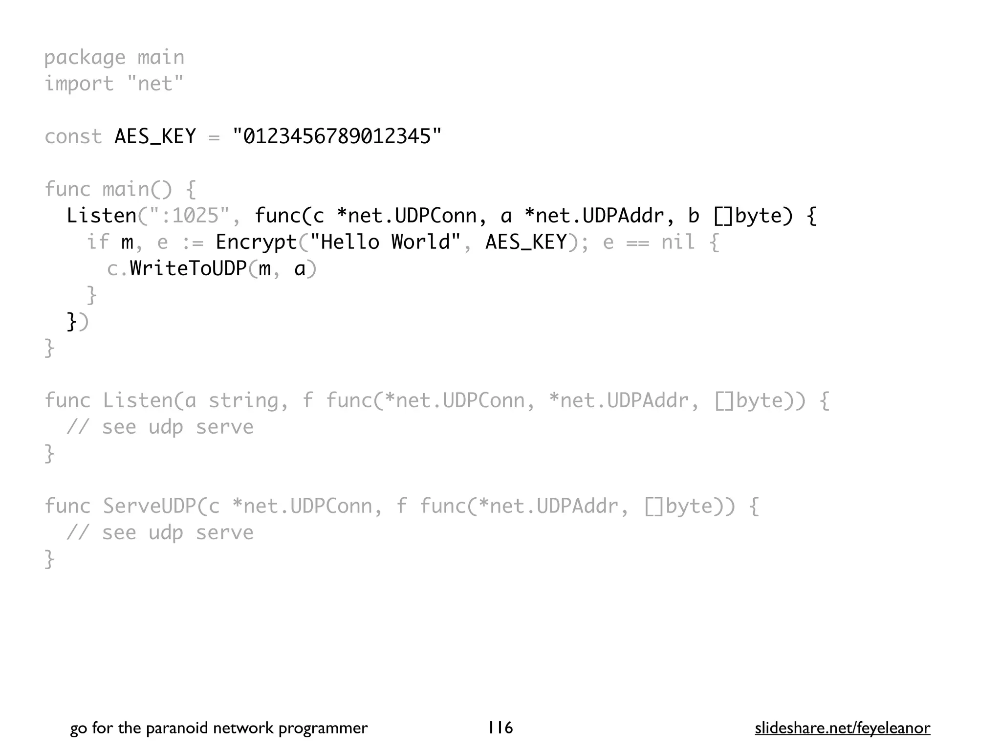 go for the paranoid network programmer slideshare.net/feyeleanor
116
package mai
n

import "net
"

const AES_KEY = "0123456789012345"
func main()
{

Listen(":1025", func(c *net.UDPConn, a *net.UDPAddr, b []byte) {
if m, e := Encrypt("Hello World", AES_KEY); e == nil
{

c.WriteToUDP(m, a
)

}

}
)

}

func Listen(a string, f func(*net.UDPConn, *net.UDPAddr, []byte))
{

// see udp serv
e

}

func ServeUDP(c *net.UDPConn, f func(*net.UDPAddr, []byte))
{

// see udp serv
e

}

 