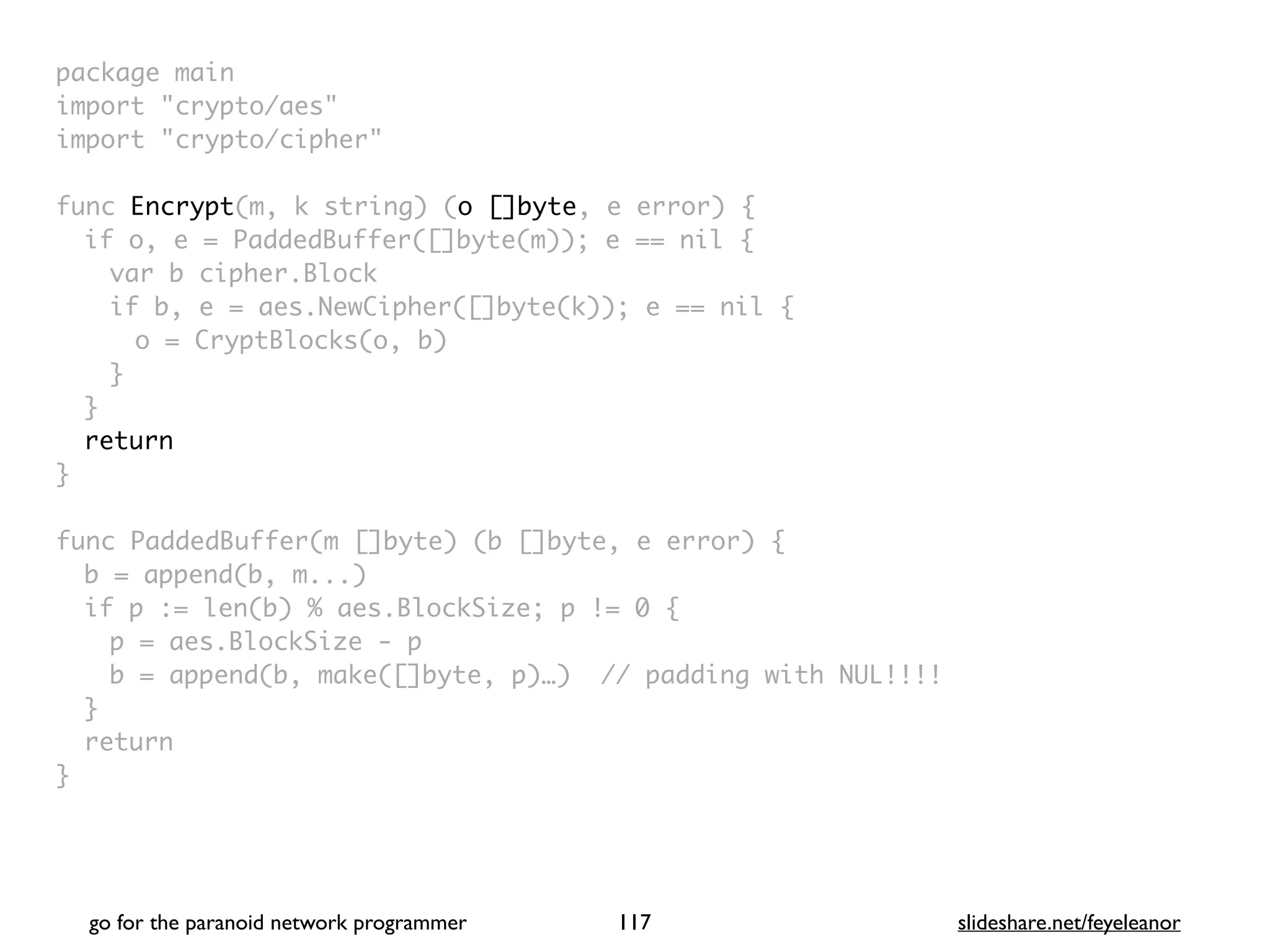 package mai
n

import "crypto/aes
"

import "crypto/cipher
"

func Encrypt(m, k string) (o []byte, e error)
{

if o, e = PaddedBuffer([]byte(m)); e == nil
{

var b cipher.Bloc
k

if b, e = aes.NewCipher([]byte(k)); e == nil
{

o = CryptBlocks(o, b
)

}
}

retur
n

}

func PaddedBuffer(m []byte) (b []byte, e error)
{

b = append(b, m...
)

if p := len(b) % aes.BlockSize; p != 0
{

p = aes.BlockSize -
p

b = append(b, make([]byte, p)…) // padding with NUL!!!
!

}

retur
n

}
go for the paranoid network programmer slideshare.net/feyeleanor
117
 