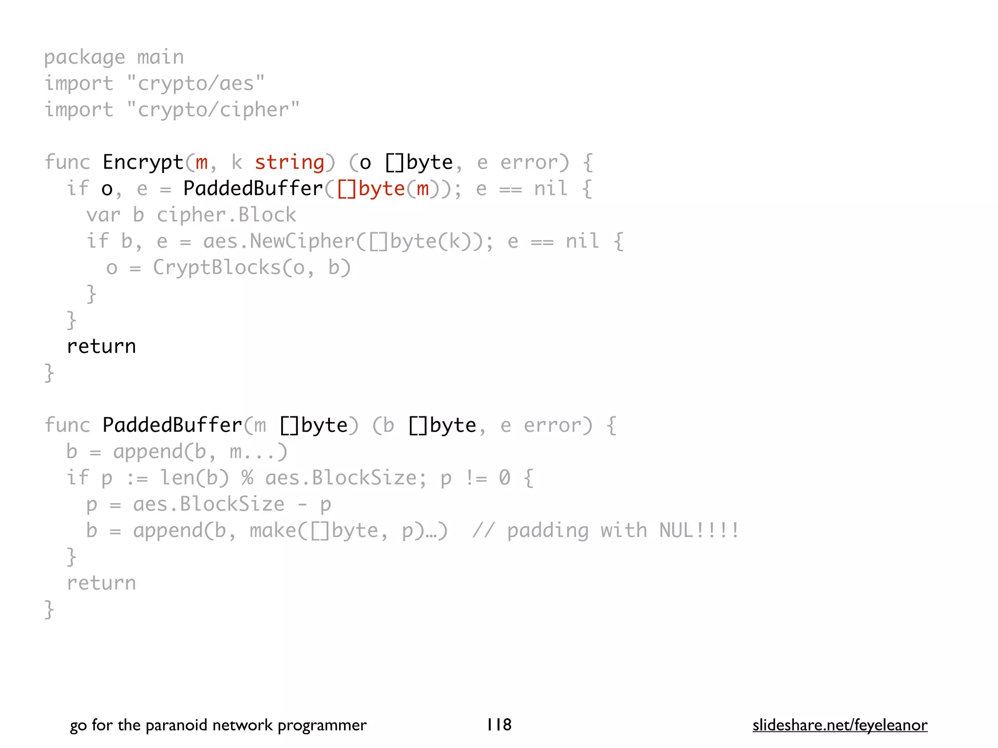 package mai
n

import "crypto/aes
"

import "crypto/cipher
"

func Encrypt(m, k string) (o []byte, e error)
{

if o, e = PaddedBuffer([]byte(m)); e == nil
{

var b cipher.Bloc
k

if b, e = aes.NewCipher([]byte(k)); e == nil
{

o = CryptBlocks(o, b
)

}
}

retur
n

}

func PaddedBuffer(m []byte) (b []byte, e error)
{

b = append(b, m...
)

if p := len(b) % aes.BlockSize; p != 0
{

p = aes.BlockSize -
p

b = append(b, make([]byte, p)…) // padding with NUL!!!
!

}

retur
n

}
go for the paranoid network programmer slideshare.net/feyeleanor
118
 