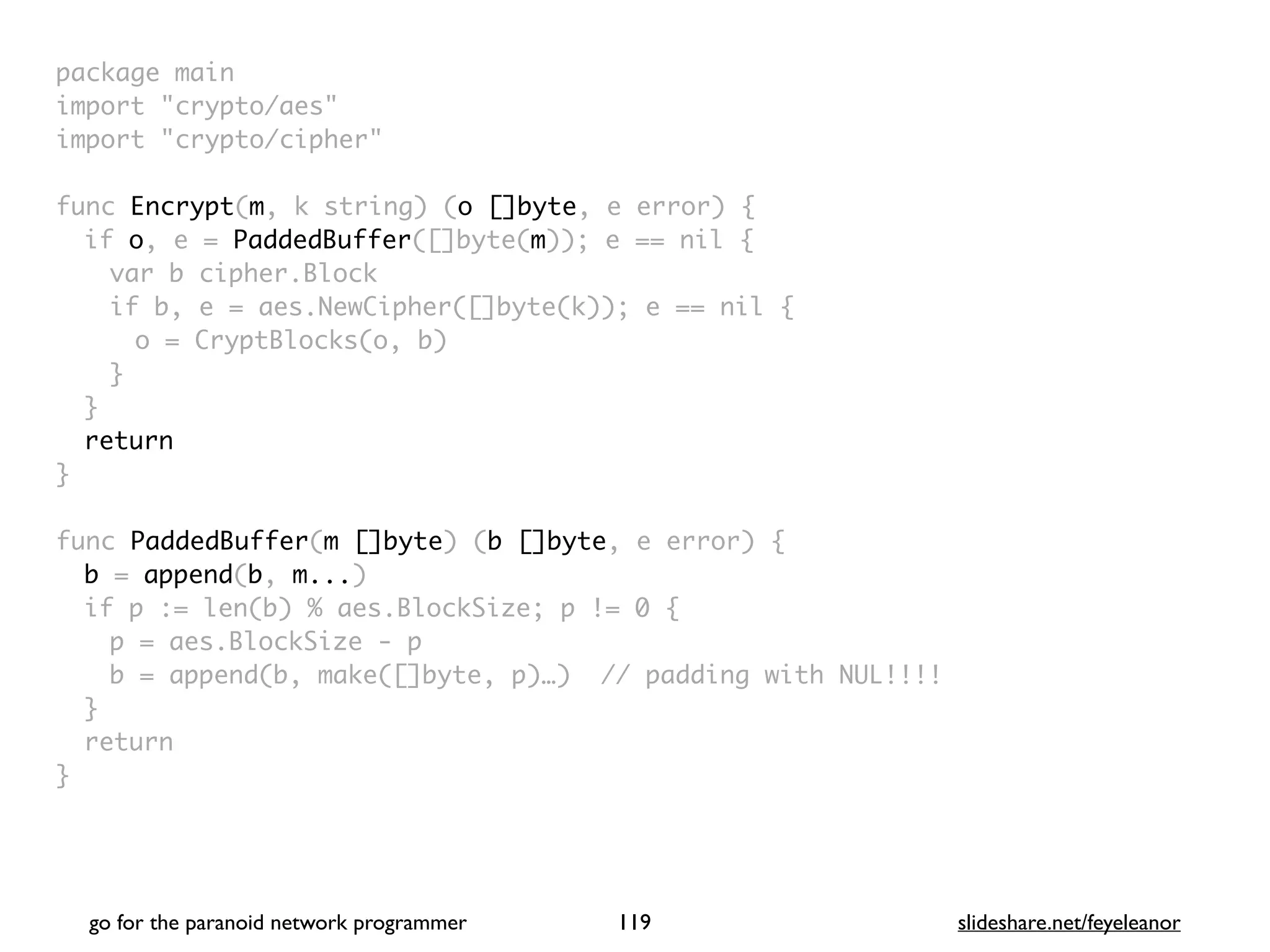 package mai
n

import "crypto/aes
"

import "crypto/cipher
"

func Encrypt(m, k string) (o []byte, e error)
{

if o, e = PaddedBuffer([]byte(m)); e == nil
{

var b cipher.Bloc
k

if b, e = aes.NewCipher([]byte(k)); e == nil
{

o = CryptBlocks(o, b
)

}
}

retur
n

}

func PaddedBuffer(m []byte) (b []byte, e error)
{

b = append(b, m...
)

if p := len(b) % aes.BlockSize; p != 0
{

p = aes.BlockSize -
p

b = append(b, make([]byte, p)…) // padding with NUL!!!
!

}

retur
n

}
go for the paranoid network programmer slideshare.net/feyeleanor
119
 